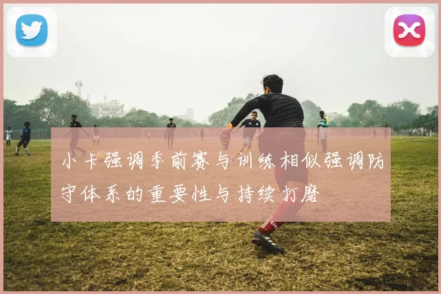 小卡强调季前赛与训练相似强调防守体系的重要性与持续打磨