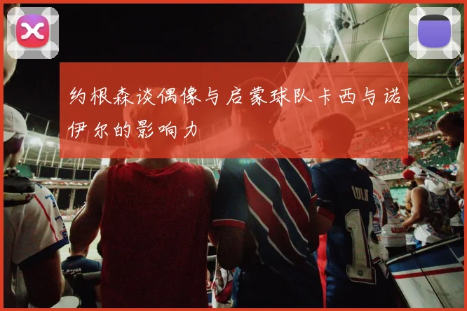 约根森谈偶像与启蒙球队卡西与诺伊尔的影响力