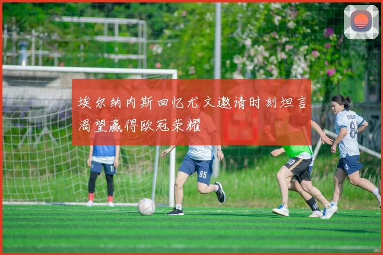 埃尔纳内斯回忆尤文邀请时刻坦言渴望赢得欧冠荣耀