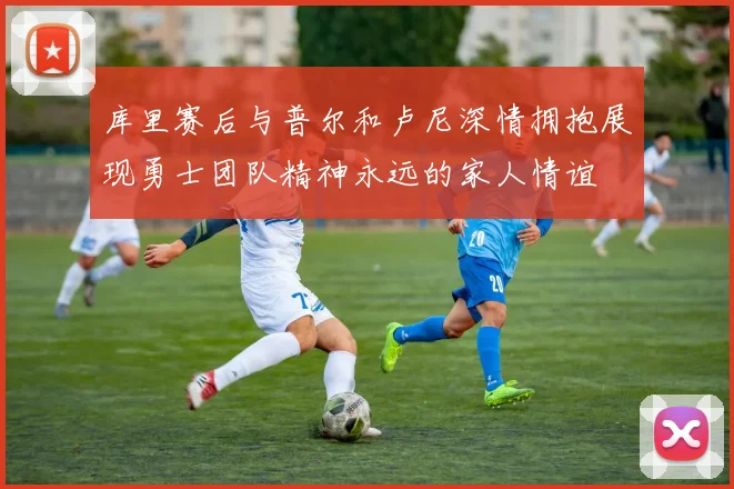 库里赛后与普尔和卢尼深情拥抱展现勇士团队精神永远的家人情谊