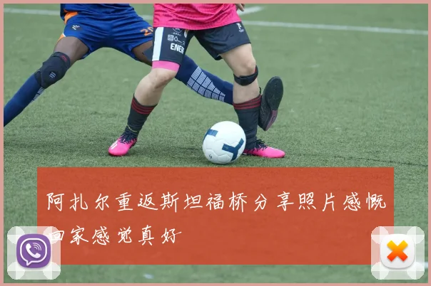 阿扎尔重返斯坦福桥分享照片感慨回家感觉真好