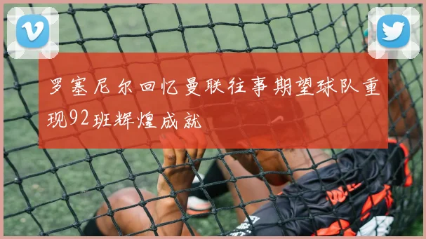 罗塞尼尔回忆曼联往事期望球队重现92班辉煌成就