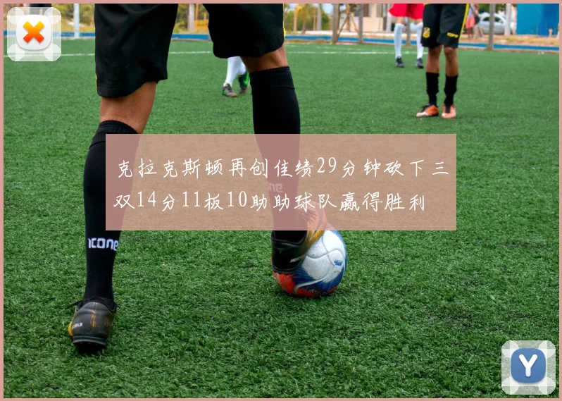 克拉克斯顿再创佳绩29分钟砍下三双14分11板10助助球队赢得胜利