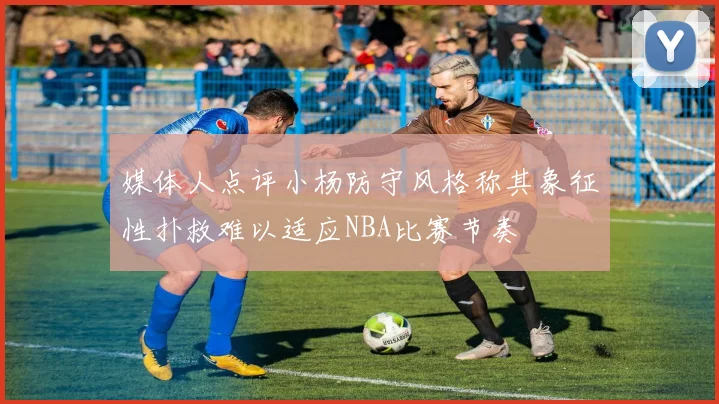 媒体人点评小杨防守风格称其象征性扑救难以适应NBA比赛节奏