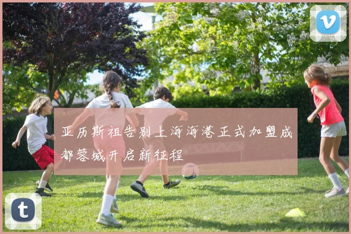 亚历斯祖告别上海海港正式加盟成都蓉城开启新征程