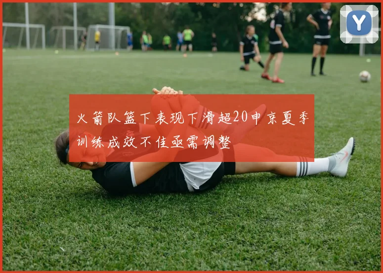 火箭队篮下表现下滑超20申京夏季训练成效不佳亟需调整