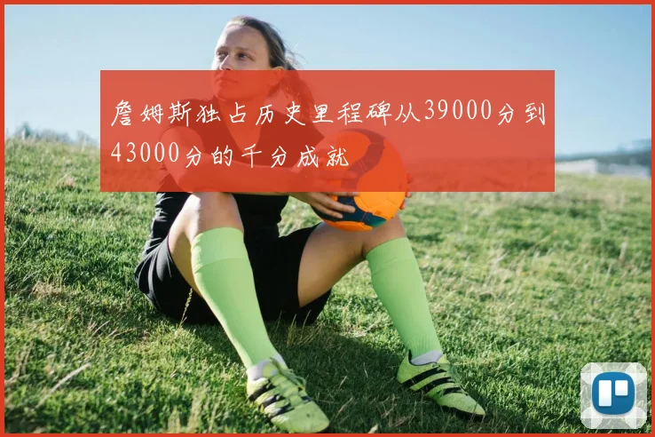 詹姆斯独占历史里程碑从39000分到43000分的千分成就
