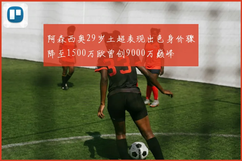 阿森西奥29岁土超表现出色身价骤降至1500万欧曾创9000万巅峰