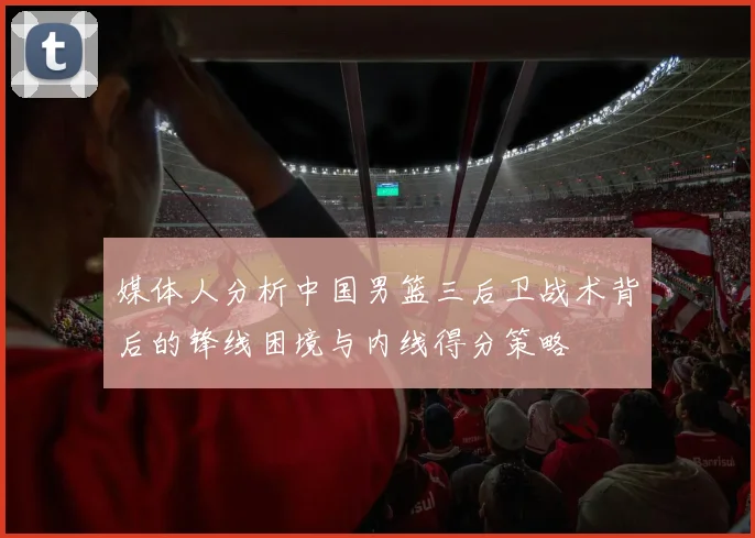 媒体人分析中国男篮三后卫战术背后的锋线困境与内线得分策略