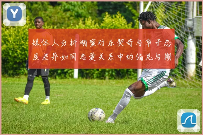 媒体人分析湖蜜对东契奇与华子态度差异如同恋爱关系中的偏见与期待