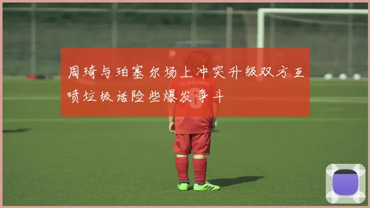周琦与珀塞尔场上冲突升级双方互喷垃圾话险些爆发争斗
