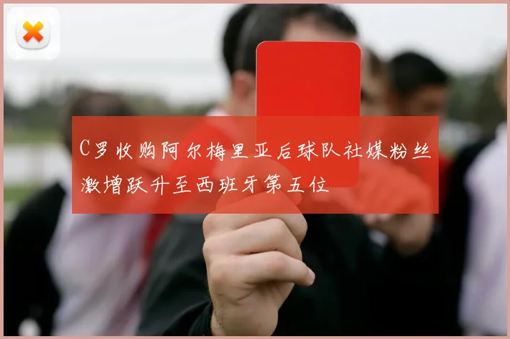 C罗收购阿尔梅里亚后球队社媒粉丝激增跃升至西班牙第五位