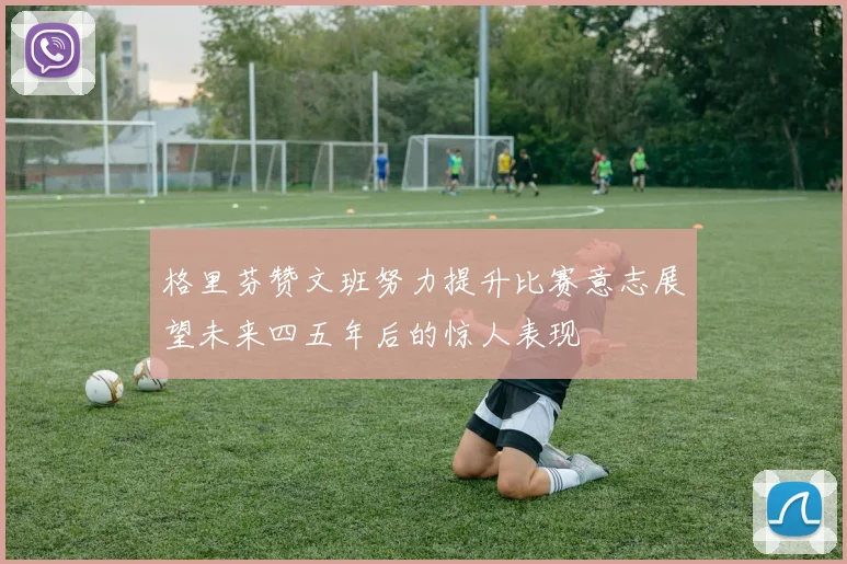 格里芬赞文班努力提升比赛意志展望未来四五年后的惊人表现