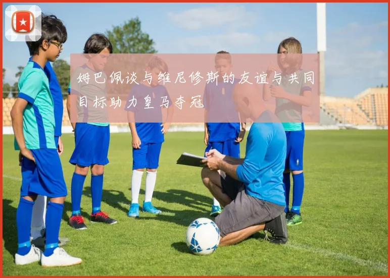 姆巴佩谈与维尼修斯的友谊与共同目标助力皇马夺冠