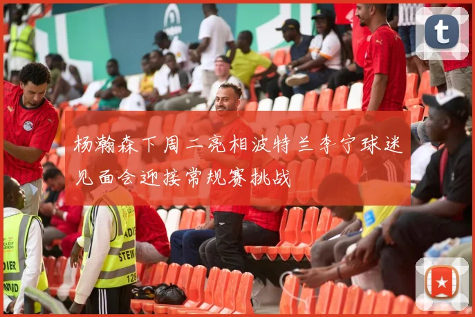 杨瀚森下周二亮相波特兰李宁球迷见面会迎接常规赛挑战