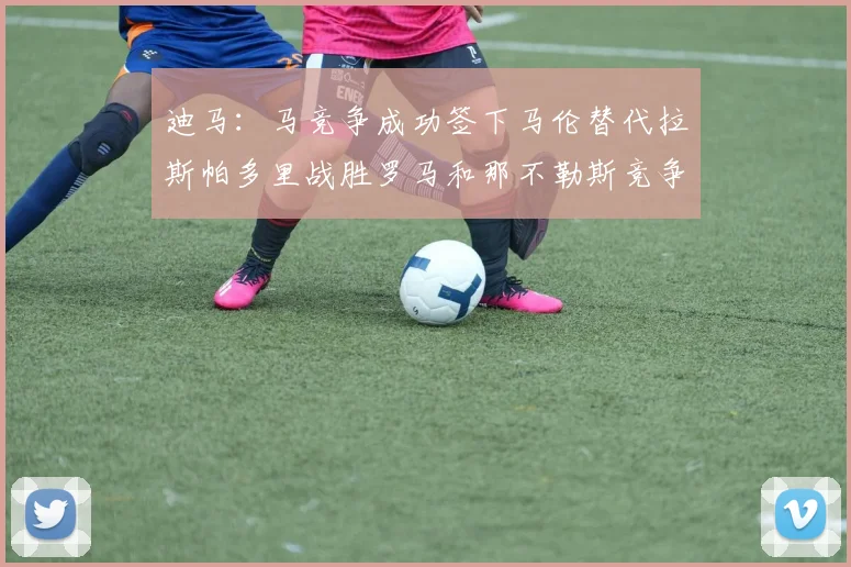 迪马：马竞争成功签下马伦替代拉斯帕多里战胜罗马和那不勒斯竞争