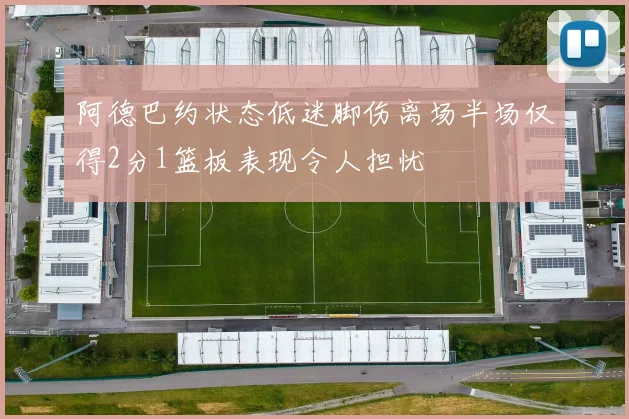 阿德巴约状态低迷脚伤离场半场仅得2分1篮板表现令人担忧