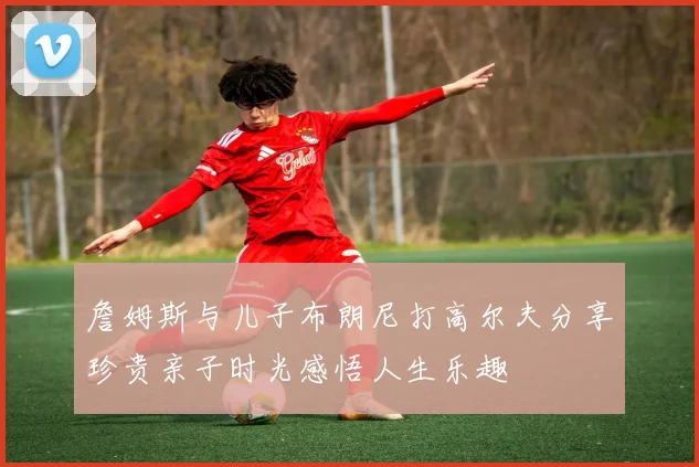詹姆斯与儿子布朗尼打高尔夫分享珍贵亲子时光感悟人生乐趣