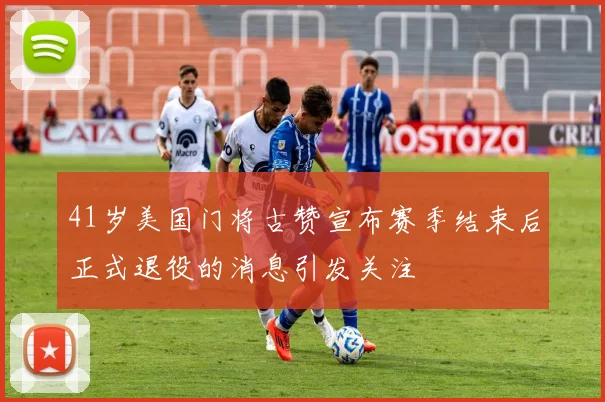 41岁美国门将古赞宣布赛季结束后正式退役的消息引发关注