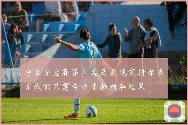 冲击季后赛第六名是否现实科尔表示我们只需专注于胜利和结果